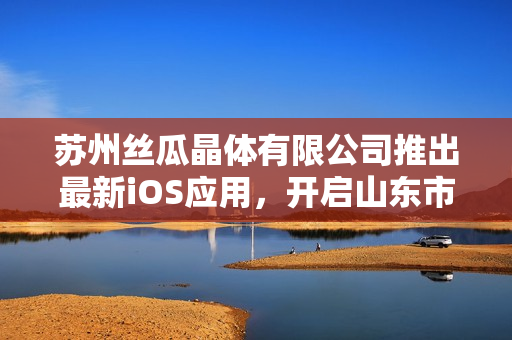 苏州丝瓜晶体有限公司推出最新iOS应用，开启山东市场