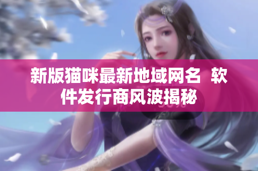 新版猫咪最新地域网名  软件发行商风波揭秘