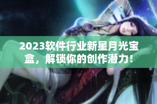 2023软件行业新星月光宝盒，解锁你的创作潜力！