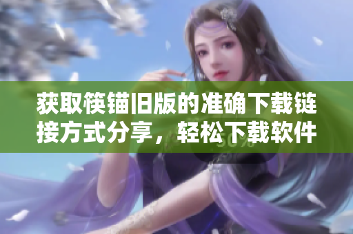 获取筷锚旧版的准确下载链接方式分享，轻松下载软件
