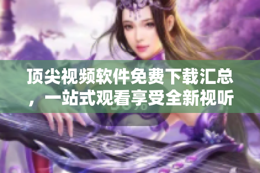 顶尖视频软件免费下载汇总，一站式观看享受全新视听！