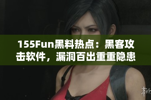 155Fun黑料热点：黑客攻击软件，漏洞百出重重隐患！