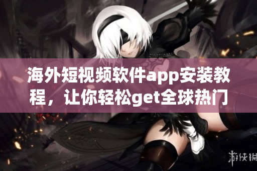 海外短视频软件app安装教程，让你轻松get全球热门短视频