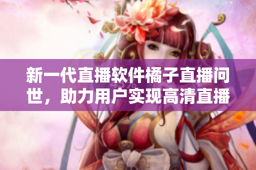 新一代直播软件橘子直播问世，助力用户实现高清直播