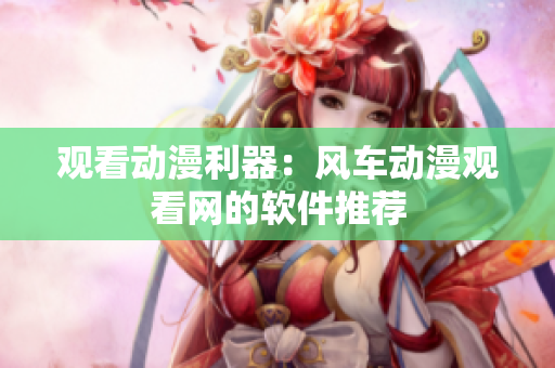 观看动漫利器：风车动漫观看网的软件推荐