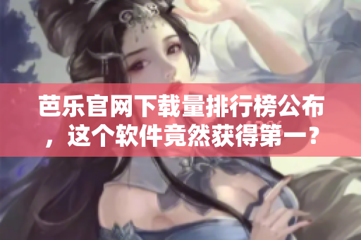 芭乐官网下载量排行榜公布，这个软件竟然获得第一？！