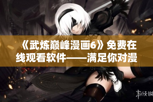 《武炼巅峰漫画6》免费在线观看软件——满足你对漫画的所有需求