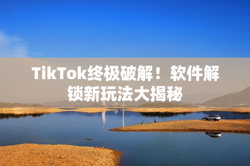 TikTok终极破解！软件解锁新玩法大揭秘