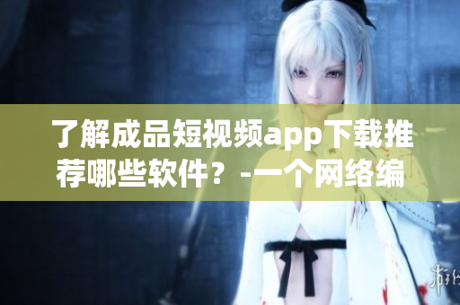 了解成品短视频app下载推荐哪些软件？-一个网络编辑的深度调研