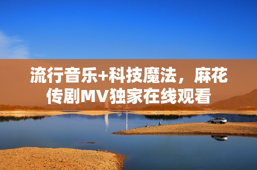 流行音乐+科技魔法，麻花传剧MV独家在线观看