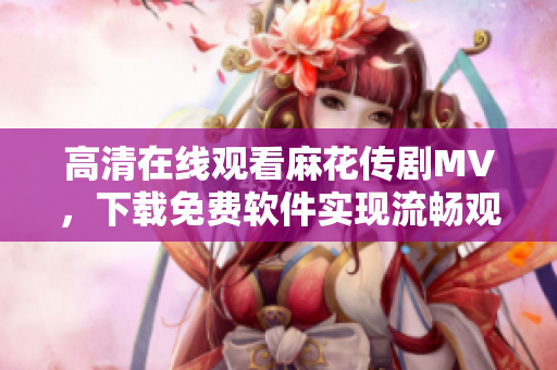 高清在线观看麻花传剧MV，下载免费软件实现流畅观影体验