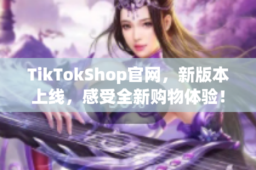 TikTokShop官网，新版本上线，感受全新购物体验！