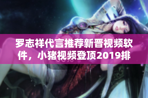 罗志祥代言推荐新晋视频软件，小猪视频登顶2019排行榜