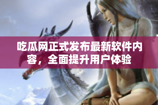 吃瓜网正式发布最新软件内容，全面提升用户体验