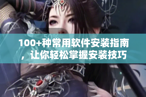 100+种常用软件安装指南，让你轻松掌握安装技巧