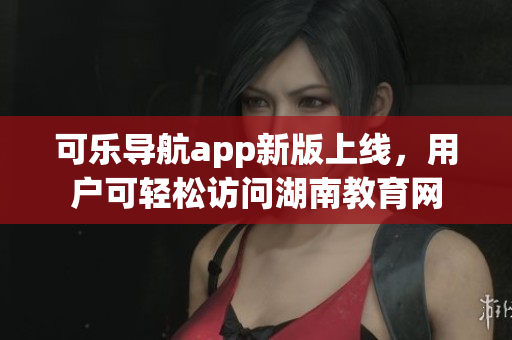 可乐导航app新版上线，用户可轻松访问湖南教育网