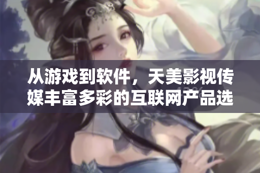 从游戏到软件，天美影视传媒丰富多彩的互联网产品选拔正在蓬勃发展！