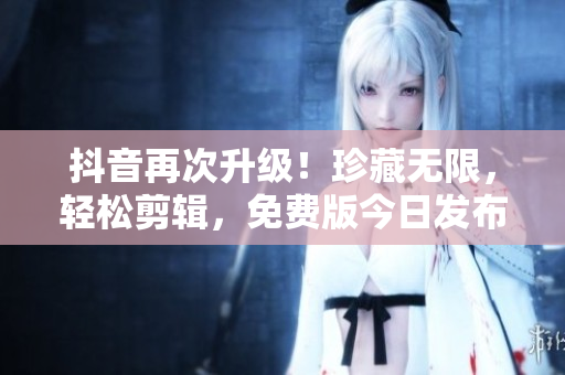 抖音再次升级！珍藏无限，轻松剪辑，免费版今日发布