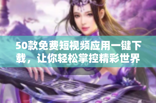 50款免费短视频应用一键下载，让你轻松掌控精彩世界