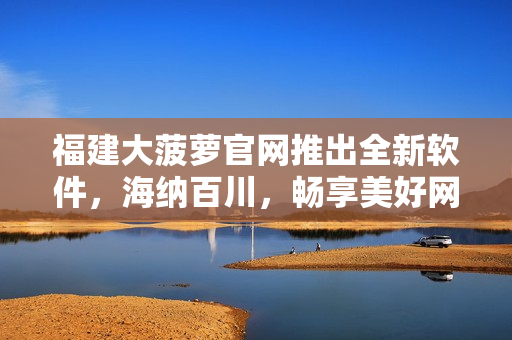 福建大菠萝官网推出全新软件，海纳百川，畅享美好网络人生