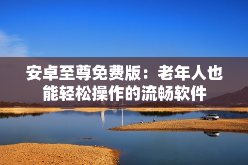 安卓至尊免费版：老年人也能轻松操作的流畅软件