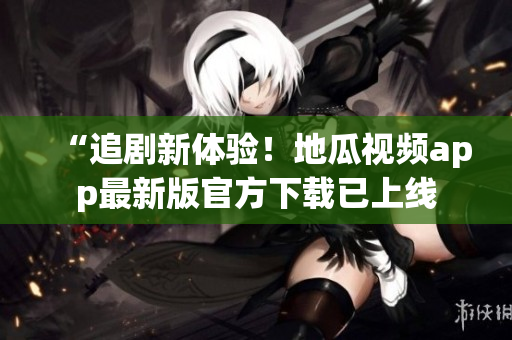 “追剧新体验！地瓜视频app最新版官方下载已上线