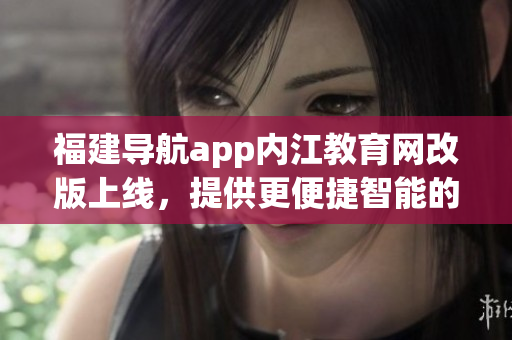 福建导航app内江教育网改版上线，提供更便捷智能的校园服务