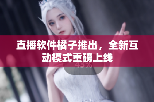 直播软件橘子推出，全新互动模式重磅上线