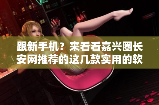 跟新手机？来看看嘉兴圈长安网推荐的这几款实用的软件！