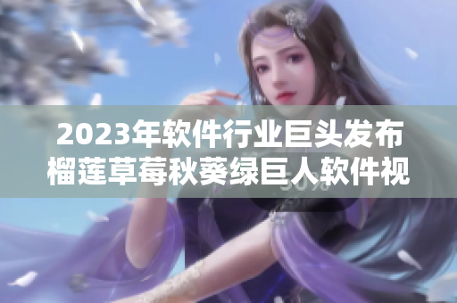 2023年软件行业巨头发布榴莲草莓秋葵绿巨人软件视频新品！