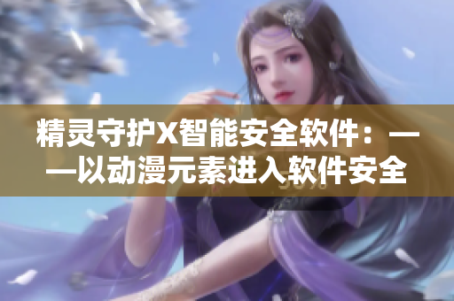 精灵守护X智能安全软件：——以动漫元素进入软件安全新领域