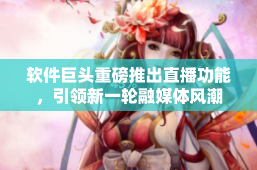软件巨头重磅推出直播功能，引领新一轮融媒体风潮