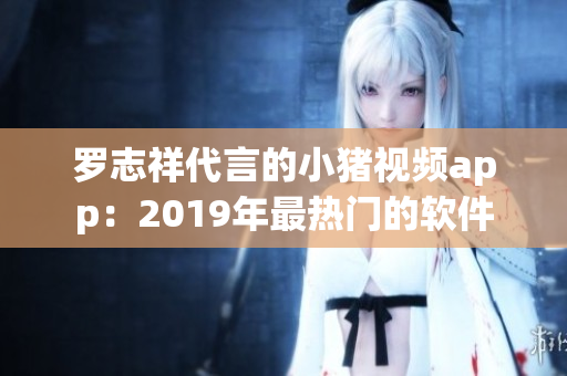 罗志祥代言的小猪视频app：2019年最热门的软件