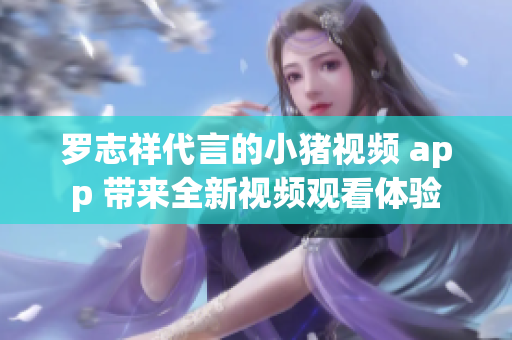 罗志祥代言的小猪视频 app 带来全新视频观看体验