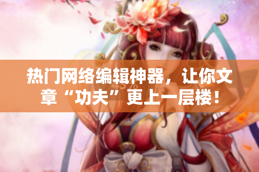 热门网络编辑神器，让你文章“功夫”更上一层楼！