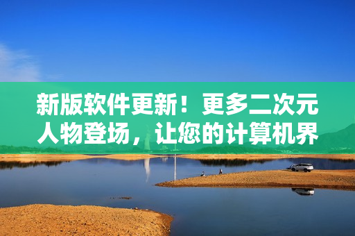 新版软件更新！更多二次元人物登场，让您的计算机界面更生动