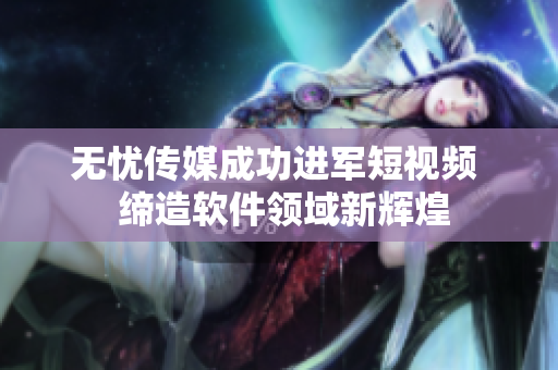 无忧传媒成功进军短视频  缔造软件领域新辉煌