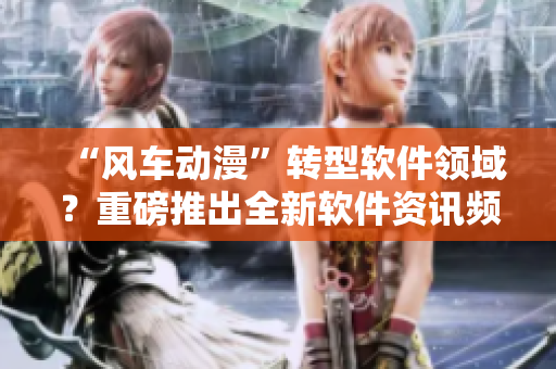 “风车动漫”转型软件领域？重磅推出全新软件资讯频道！