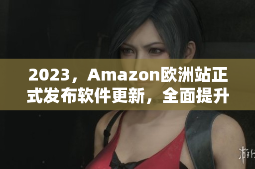 2023，Amazon欧洲站正式发布软件更新，全面提升用户体验