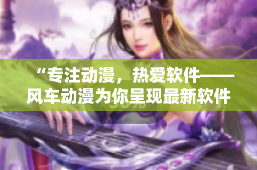 “专注动漫，热爱软件——风车动漫为你呈现最新软件动态”