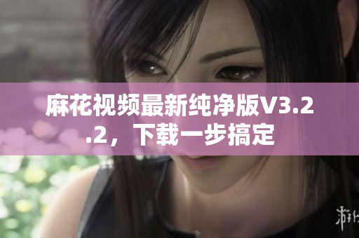 麻花视频最新纯净版V3.2.2，下载一步搞定