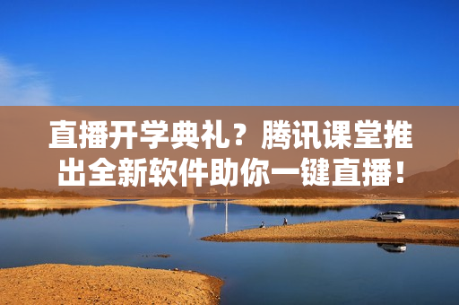 直播开学典礼？腾讯课堂推出全新软件助你一键直播！
