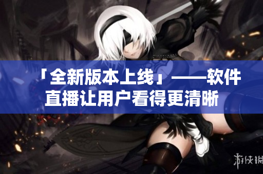 「全新版本上线」——软件直播让用户看得更清晰