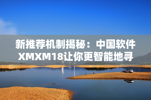 新推荐机制揭秘：中国软件XMXM18让你更智能地寻找推荐软件