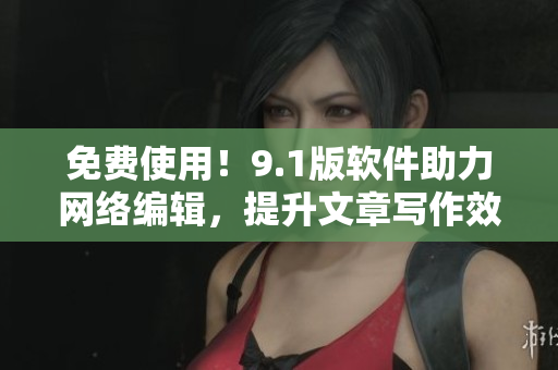 免费使用！9.1版软件助力网络编辑，提升文章写作效率