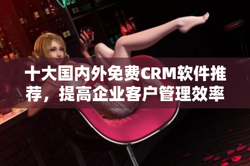 十大国内外免费CRM软件推荐，提高企业客户管理效率