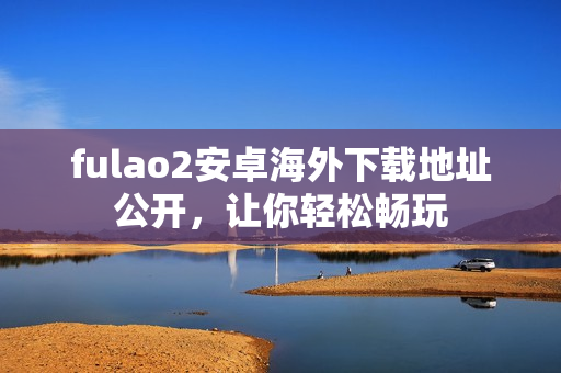 fulao2安卓海外下载地址公开，让你轻松畅玩
