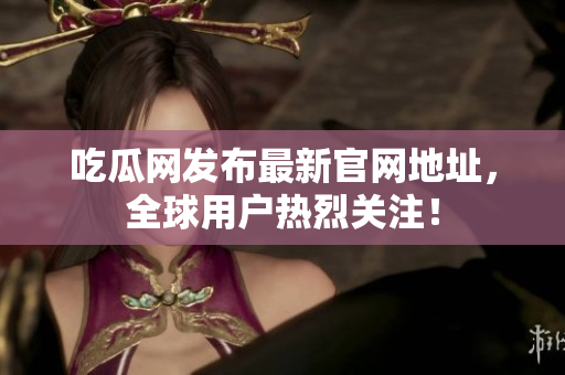 吃瓜网发布最新官网地址，全球用户热烈关注！