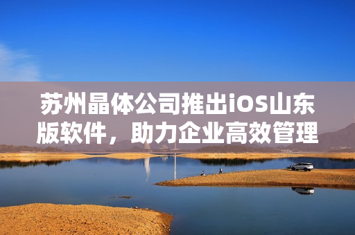 苏州晶体公司推出iOS山东版软件，助力企业高效管理