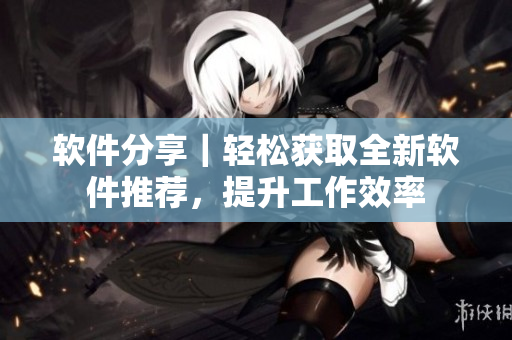 软件分享｜轻松获取全新软件推荐，提升工作效率